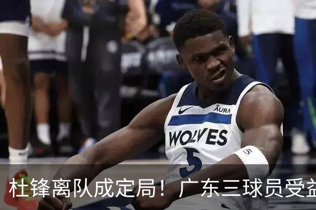 杜锋离队成定局！广东三球员受益巨大 徐昕将回归 2米08新星获重用