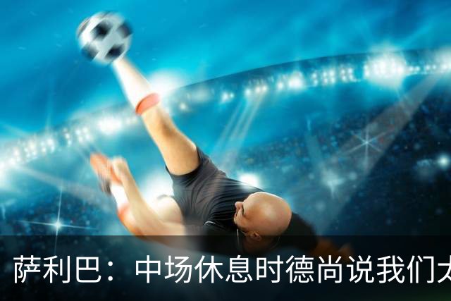 萨利巴：中场休息时德尚说我们太急躁需要更冷静，下半场踢得不错